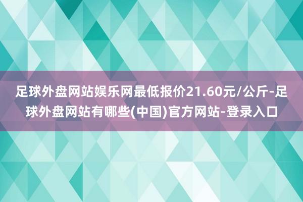 足球外盘网站娱乐网最低报价21.60元/公斤-足球外盘网站有哪些(中国)官方网站-登录入口