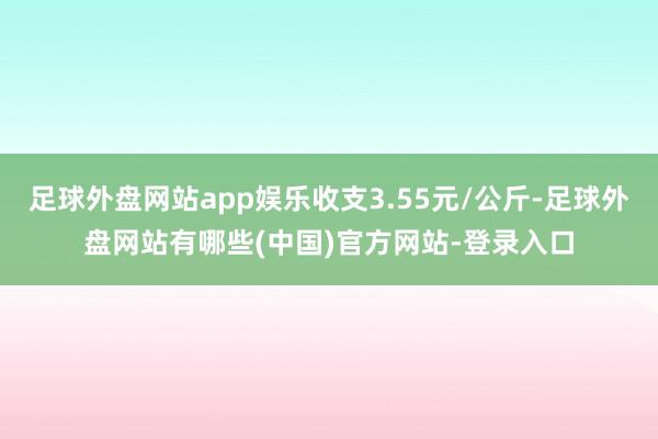 足球外盘网站app娱乐收支3.55元/公斤-足球外盘网站有哪些(中国)官方网站-登录入口