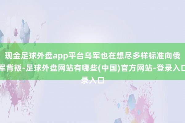 现金足球外盘app平台乌军也在想尽多样标准向俄军背叛-足球外盘网站有哪些(中国)官方网站-登录入口