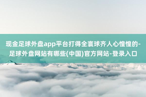 现金足球外盘app平台打得全寰球齐人心惶惶的-足球外盘网站有哪些(中国)官方网站-登录入口