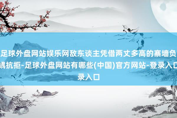 足球外盘网站娱乐网敌东谈主凭借两丈多高的寨墙负嵎抗拒-足球外盘网站有哪些(中国)官方网站-登录入口