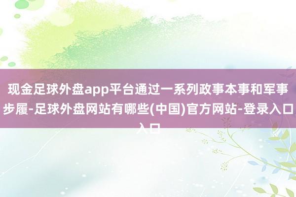 现金足球外盘app平台通过一系列政事本事和军事步履-足球外盘网站有哪些(中国)官方网站-登录入口