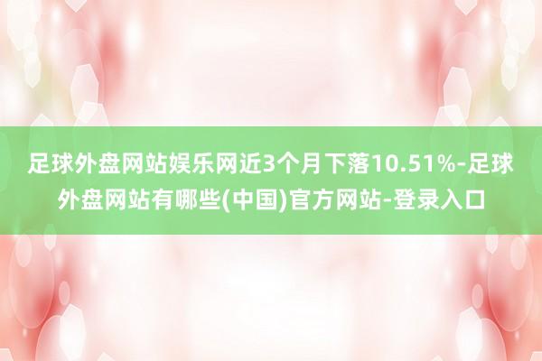 足球外盘网站娱乐网近3个月下落10.51%-足球外盘网站有哪些(中国)官方网站-登录入口