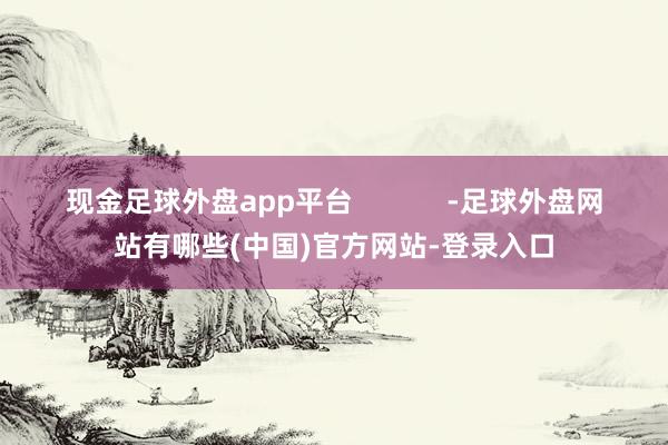 现金足球外盘app平台            -足球外盘网站有哪些(中国)官方网站-登录入口
