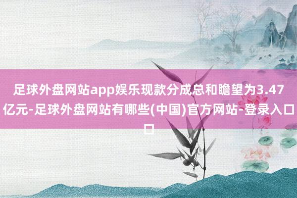足球外盘网站app娱乐现款分成总和瞻望为3.47亿元-足球外盘网站有哪些(中国)官方网站-登录入口