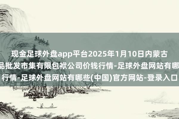 现金足球外盘app平台2025年1月10日内蒙古呼和浩特市东瓦窑农副居品批发市集有限包袱公司价钱行情-足球外盘网站有哪些(中国)官方网站-登录入口