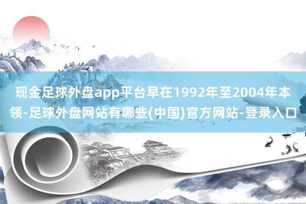 现金足球外盘app平台早在1992年至2004年本领-足球外盘网站有哪些(中国)官方网站-登录入口