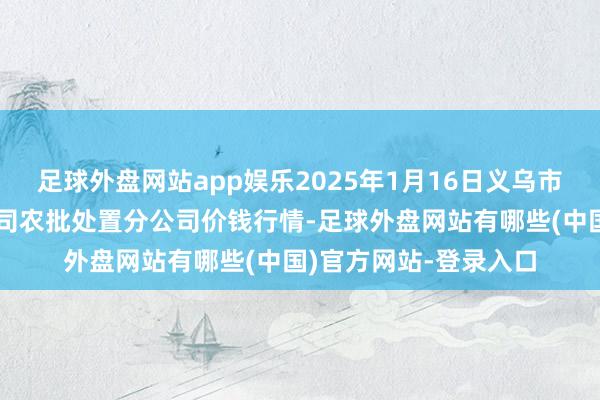 足球外盘网站app娱乐2025年1月16日义乌市市集发展集团有限公司农批处置分公司价钱行情-足球外盘网站有哪些(中国)官方网站-登录入口