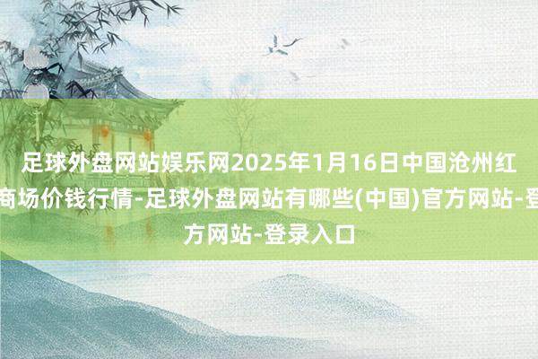 足球外盘网站娱乐网2025年1月16日中国沧州红枣批发商场价钱行情-足球外盘网站有哪些(中国)官方网站-登录入口