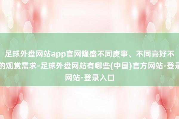 足球外盘网站app官网隆盛不同庚事、不同喜好不雅众的观赏需求-足球外盘网站有哪些(中国)官方网站-登录入口