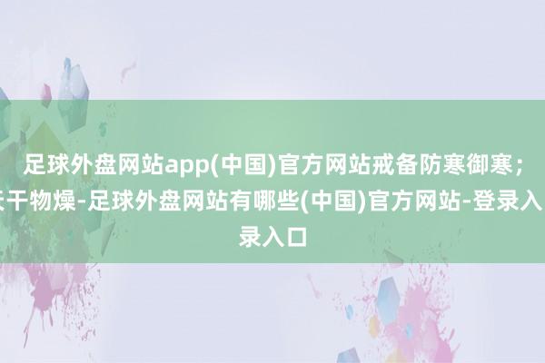 足球外盘网站app(中国)官方网站戒备防寒御寒；天干物燥-足球外盘网站有哪些(中国)官方网站-登录入口