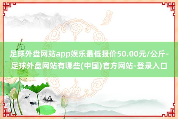 足球外盘网站app娱乐最低报价50.00元/公斤-足球外盘网站有哪些(中国)官方网站-登录入口