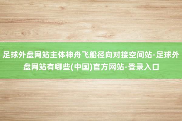 足球外盘网站主体神舟飞船径向对接空间站-足球外盘网站有哪些(中国)官方网站-登录入口