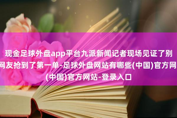 现金足球外盘app平台九派新闻记者现场见证了别称湖北武汉网友抢到了第一单-足球外盘网站有哪些(中国)官方网站-登录入口
