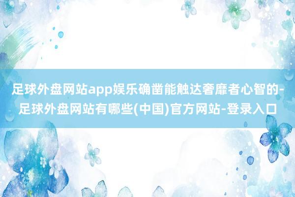 足球外盘网站app娱乐确凿能触达奢靡者心智的-足球外盘网站有哪些(中国)官方网站-登录入口