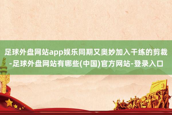 足球外盘网站app娱乐同期又奥妙加入干练的剪裁-足球外盘网站有哪些(中国)官方网站-登录入口