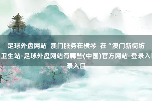 足球外盘网站  澳门服务在横琴  在“澳门新街坊”卫生站-足球外盘网站有哪些(中国)官方网站-登录入口