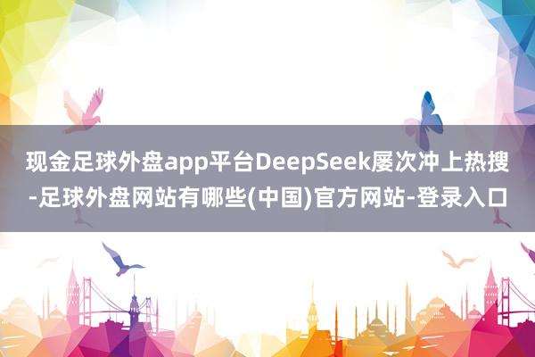 现金足球外盘app平台DeepSeek屡次冲上热搜-足球外盘网站有哪些(中国)官方网站-登录入口