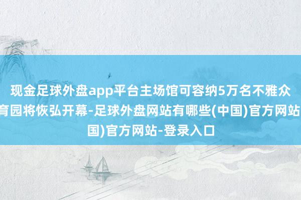 现金足球外盘app平台主场馆可容纳5万名不雅众的启德体育园将恢弘开幕-足球外盘网站有哪些(中国)官方网站-登录入口