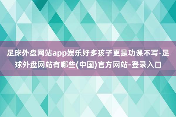 足球外盘网站app娱乐好多孩子更是功课不写-足球外盘网站有哪些(中国)官方网站-登录入口