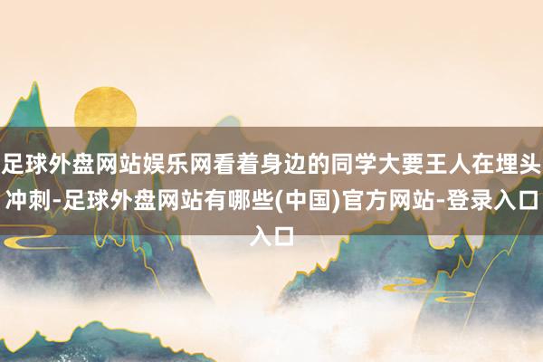 足球外盘网站娱乐网看着身边的同学大要王人在埋头冲刺-足球外盘网站有哪些(中国)官方网站-登录入口