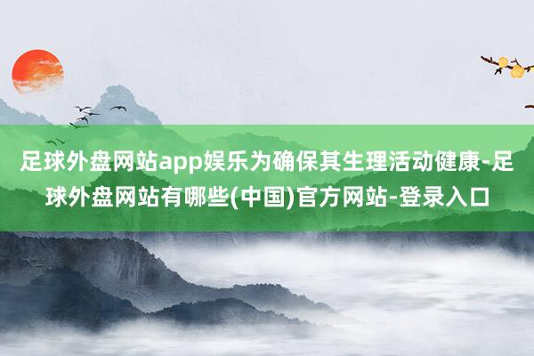 足球外盘网站app娱乐为确保其生理活动健康-足球外盘网站有哪些(中国)官方网站-登录入口