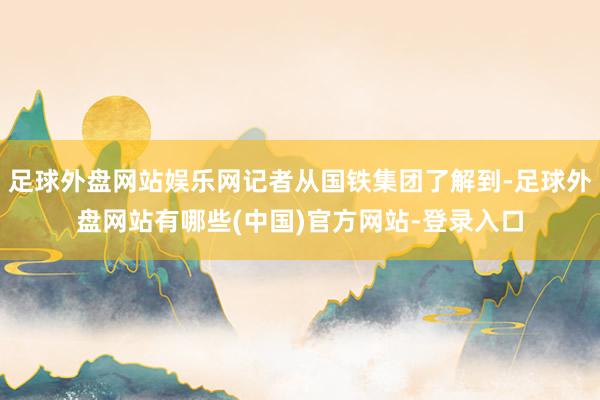 足球外盘网站娱乐网记者从国铁集团了解到-足球外盘网站有哪些(中国)官方网站-登录入口