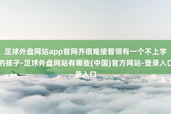 足球外盘网站app官网齐很难接管领有一个不上学的孩子-足球外盘网站有哪些(中国)官方网站-登录入口