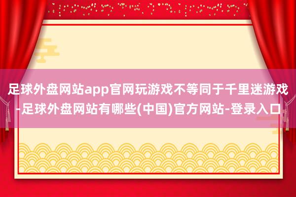 足球外盘网站app官网玩游戏不等同于千里迷游戏-足球外盘网站有哪些(中国)官方网站-登录入口