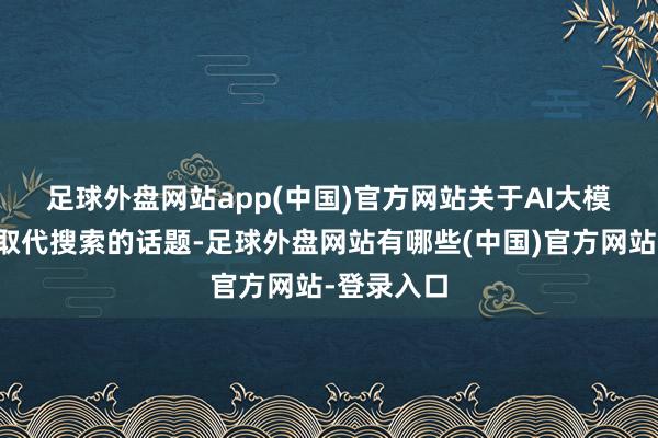 足球外盘网站app(中国)官方网站　　关于AI大模子是否会取代搜索的话题-足球外盘网站有哪些(中国)官方网站-登录入口
