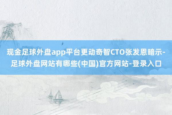 现金足球外盘app平台更动奇智CTO张发恩暗示-足球外盘网站有哪些(中国)官方网站-登录入口