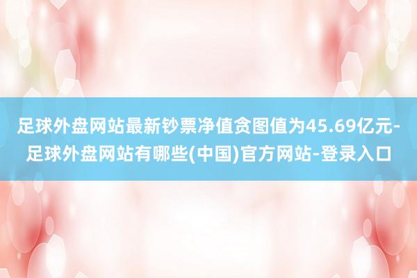 足球外盘网站最新钞票净值贪图值为45.69亿元-足球外盘网站有哪些(中国)官方网站-登录入口