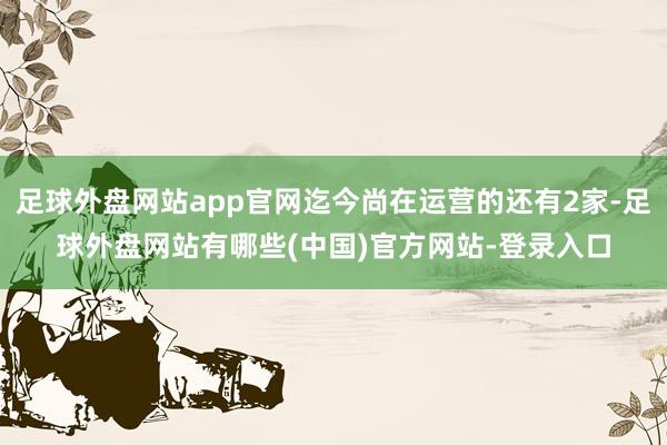 足球外盘网站app官网迄今尚在运营的还有2家-足球外盘网站有哪些(中国)官方网站-登录入口