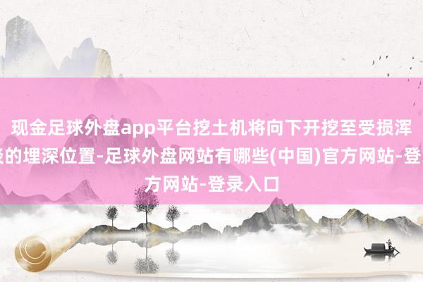 现金足球外盘app平台挖土机将向下开挖至受损浑水管谈的埋深位置-足球外盘网站有哪些(中国)官方网站-登录入口