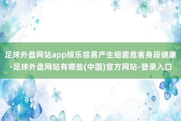 足球外盘网站app娱乐容易产生细菌危害身段健康-足球外盘网站有哪些(中国)官方网站-登录入口