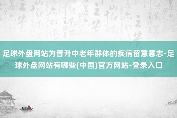 足球外盘网站为晋升中老年群体的疾病留意意志-足球外盘网站有哪些(中国)官方网站-登录入口