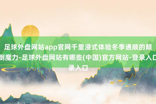 足球外盘网站app官网千里浸式体验冬季通顺的颠倒魔力-足球外盘网站有哪些(中国)官方网站-登录入口