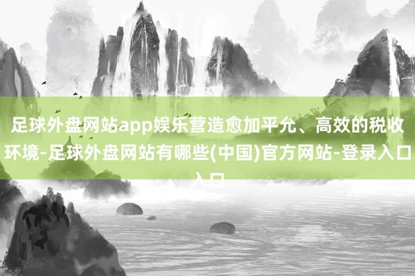 足球外盘网站app娱乐营造愈加平允、高效的税收环境-足球外盘网站有哪些(中国)官方网站-登录入口