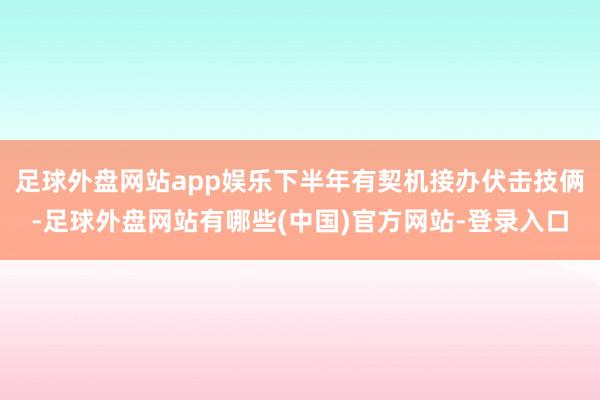 足球外盘网站app娱乐下半年有契机接办伏击技俩-足球外盘网站有哪些(中国)官方网站-登录入口