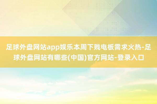 足球外盘网站app娱乐本周下贱电板需求火热-足球外盘网站有哪些(中国)官方网站-登录入口