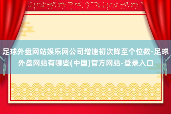 足球外盘网站娱乐网公司增速初次降至个位数-足球外盘网站有哪些(中国)官方网站-登录入口