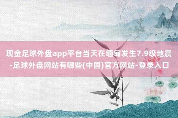 现金足球外盘app平台当天在缅甸发生7.9级地震-足球外盘网站有哪些(中国)官方网站-登录入口