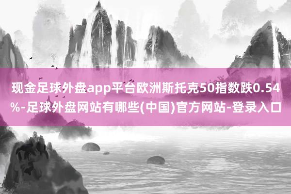 现金足球外盘app平台欧洲斯托克50指数跌0.54%-足球外盘网站有哪些(中国)官方网站-登录入口