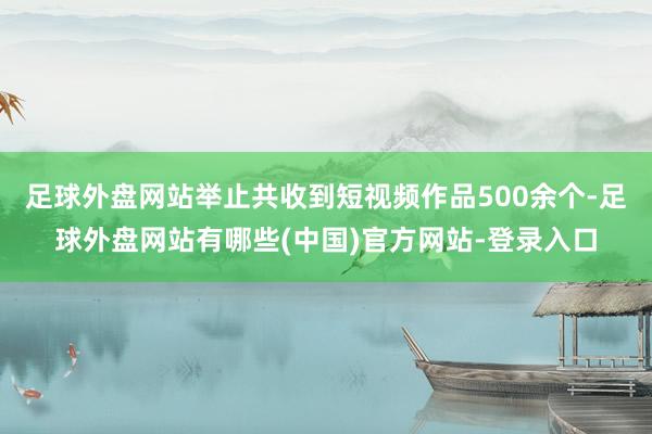 足球外盘网站举止共收到短视频作品500余个-足球外盘网站有哪些(中国)官方网站-登录入口