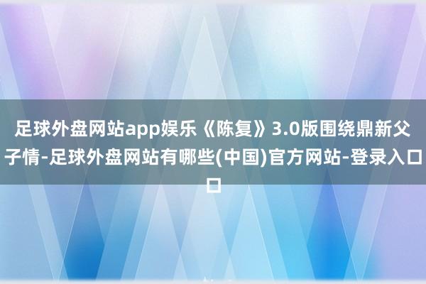 足球外盘网站app娱乐《陈复》3.0版围绕鼎新父子情-足球外盘网站有哪些(中国)官方网站-登录入口