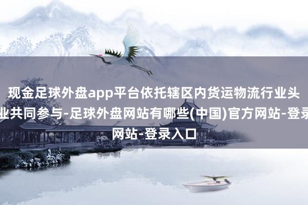 现金足球外盘app平台依托辖区内货运物流行业头部企业共同参与-足球外盘网站有哪些(中国)官方网站-登录入口