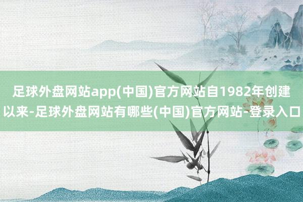 足球外盘网站app(中国)官方网站自1982年创建以来-足球外盘网站有哪些(中国)官方网站-登录入口
