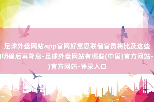 足球外盘网站app官网好意思联储官员将比及这些策略愈加明确后再降息-足球外盘网站有哪些(中国)官方网站-登录入口