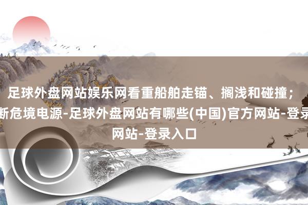 足球外盘网站娱乐网看重船舶走锚、搁浅和碰撞；　　4.割断危境电源-足球外盘网站有哪些(中国)官方网站-登录入口