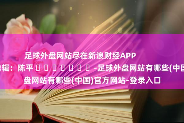 足球外盘网站尽在新浪财经APP            						背负剪辑：陈平 							-足球外盘网站有哪些(中国)官方网站-登录入口